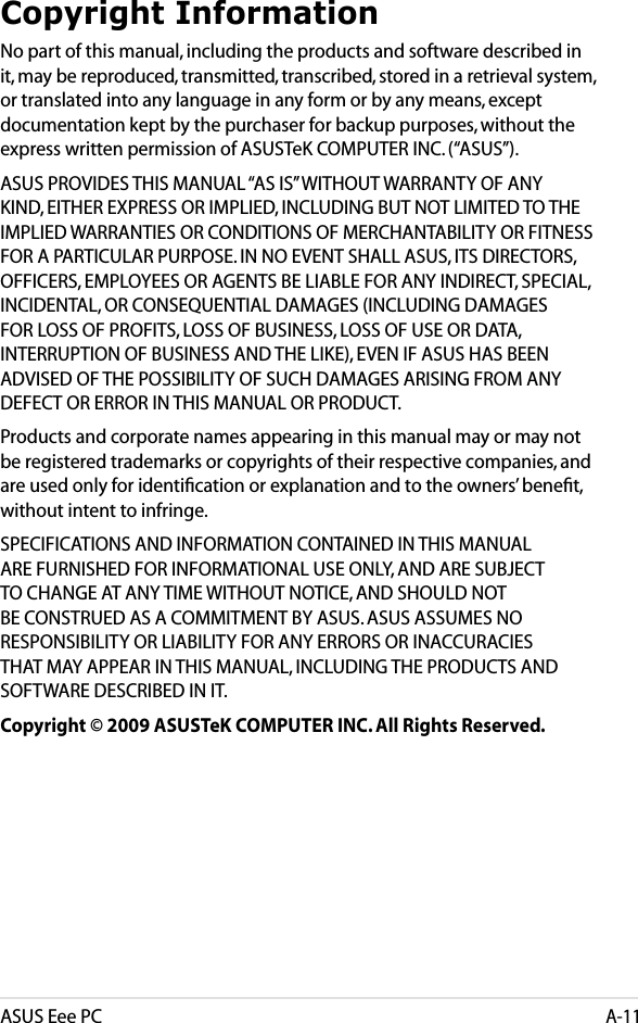 ASUS Eee PCA-11Copyright InformationNo part of this manual, including the products and software described in it, may be reproduced, transmitted, transcribed, stored in a retrieval system, or translated into any language in any form or by any means, except documentation kept by the purchaser for backup purposes, without the express written permission of ASUSTeK COMPUTER INC. (“ASUS”).ASUS PROVIDES THIS MANUAL “AS IS” WITHOUT WARRANTY OF ANY KIND, EITHER EXPRESS OR IMPLIED, INCLUDING BUT NOT LIMITED TO THE IMPLIED WARRANTIES OR CONDITIONS OF MERCHANTABILITY OR FITNESS FOR A PARTICULAR PURPOSE. IN NO EVENT SHALL ASUS, ITS DIRECTORS, OFFICERS, EMPLOYEES OR AGENTS BE LIABLE FOR ANY INDIRECT, SPECIAL, INCIDENTAL, OR CONSEQUENTIAL DAMAGES (INCLUDING DAMAGES FOR LOSS OF PROFITS, LOSS OF BUSINESS, LOSS OF USE OR DATA, INTERRUPTION OF BUSINESS AND THE LIKE), EVEN IF ASUS HAS BEEN ADVISED OF THE POSSIBILITY OF SUCH DAMAGES ARISING FROM ANY DEFECT OR ERROR IN THIS MANUAL OR PRODUCT.Products and corporate names appearing in this manual may or may not be registered trademarks or copyrights of their respective companies, and are used only for identiﬁcation or explanation and to the owners’ beneﬁt, without intent to infringe.SPECIFICATIONS AND INFORMATION CONTAINED IN THIS MANUAL ARE FURNISHED FOR INFORMATIONAL USE ONLY, AND ARE SUBJECT TO CHANGE AT ANY TIME WITHOUT NOTICE, AND SHOULD NOT BE CONSTRUED AS A COMMITMENT BY ASUS. ASUS ASSUMES NO RESPONSIBILITY OR LIABILITY FOR ANY ERRORS OR INACCURACIES THAT MAY APPEAR IN THIS MANUAL, INCLUDING THE PRODUCTS AND SOFTWARE DESCRIBED IN IT.Copyright © 2009 ASUSTeK COMPUTER INC. All Rights Reserved.