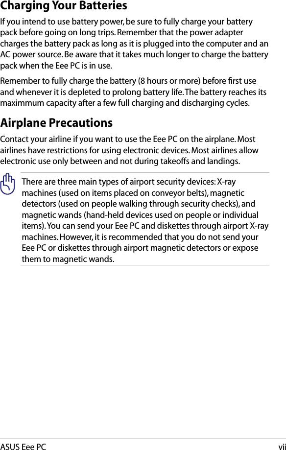 ASUS Eee PCviiCharging Your BatteriesIf you intend to use battery power, be sure to fully charge your battery pack before going on long trips. Remember that the power adapter charges the battery pack as long as it is plugged into the computer and an AC power source. Be aware that it takes much longer to charge the battery pack when the Eee PC is in use.Remember to fully charge the battery (8 hours or more) before ﬁrst use and whenever it is depleted to prolong battery life. The battery reaches its maximmum capacity after a few full charging and discharging cycles.Airplane PrecautionsContact your airline if you want to use the Eee PC on the airplane. Most airlines have restrictions for using electronic devices. Most airlines allow electronic use only between and not during takeoffs and landings.There are three main types of airport security devices: X-ray machines (used on items placed on conveyor belts), magnetic detectors (used on people walking through security checks), and magnetic wands (hand-held devices used on people or individual items). You can send your Eee PC and diskettes through airport X-ray machines. However, it is recommended that you do not send your Eee PC or diskettes through airport magnetic detectors or expose them to magnetic wands.