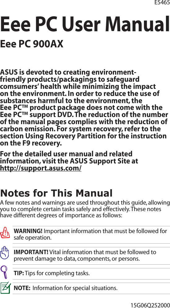 Eee PC User ManualEee PC 900AX15G06Q252000E5465Notes for This ManualA few notes and warnings are used throughout this guide, allowing you to complete certain tasks safely and effectively. These notes have different degrees of importance as follows:WARNING! Important information that must be followed for safe operation.IMPORTANT! Vital information that must be followed to prevent damage to data, components, or persons.TIP: Tips for completing tasks.NOTE:  Information for special situations.ASUS is devoted to creating environment-friendly products/packagings to safeguard comsumers’ health while minimizing the impact on the environment. In order to reduce the use of substances harmful to the environment, the  Eee PC™ product package does not come with the Eee PC™ support DVD. The reduction of the number of the manual pages complies with the reduction of carbon emission. For system recovery, refer to the section Using Recovery Partition for the instruction on the F9 recovery.For the detailed user manual and related information, visit the ASUS Support Site at  http://support.asus.com/ 