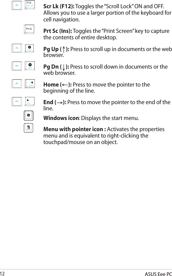 ASUS Eee PC12   Scr Lk (F12): Toggles the “Scroll Lock” ON and OFF.    Allows you to use a larger portion of the keyboard for    cell navigation.  Prt Sc (Ins): Toggles the “Print Screen” key to capture    the contents of entire desktop.   Pg Up (↑): Press to scroll up in documents or the web    browser.   Pg Dn (↓): Press to scroll down in documents or the    web browser.   Home (←): Press to move the pointer to the   beginning of the line.   End (→): Press to move the pointer to the end of the    line.    Windows icon: Displays the start menu.    Menu with pointer icon : Activates the properties    menu and is equivalent to right-clicking the    touchpad/mouse on an object.