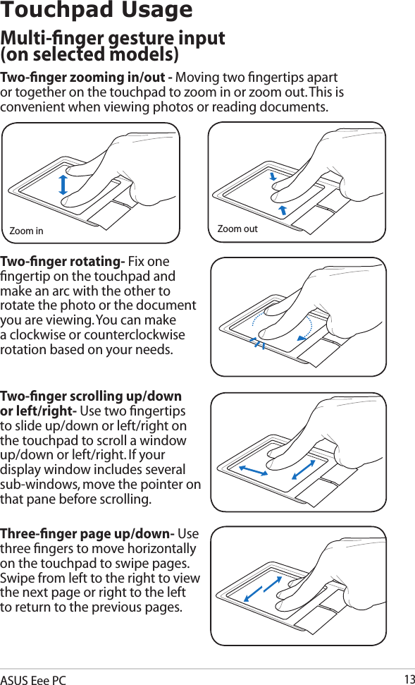 ASUS Eee PC13Three-ﬁnger page up/down- Use three ﬁngers to move horizontally on the touchpad to swipe pages. Swipe from left to the right to view the next page or right to the left to return to the previous pages.Two-ﬁnger scrolling up/down or left/right- Use two ﬁngertips to slide up/down or left/right on the touchpad to scroll a window up/down or left/right. If your display window includes several sub-windows, move the pointer on that pane before scrolling.Two-ﬁnger zooming in/out - Moving two ﬁngertips apart or together on the touchpad to zoom in or zoom out. This is convenient when viewing photos or reading documents.Two-ﬁnger rotating- Fix one ﬁngertip on the touchpad and make an arc with the other to rotate the photo or the document you are viewing. You can make a clockwise or counterclockwise rotation based on your needs.Touchpad UsageMulti-ﬁnger gesture input  (on selected models)Zoom in Zoom out