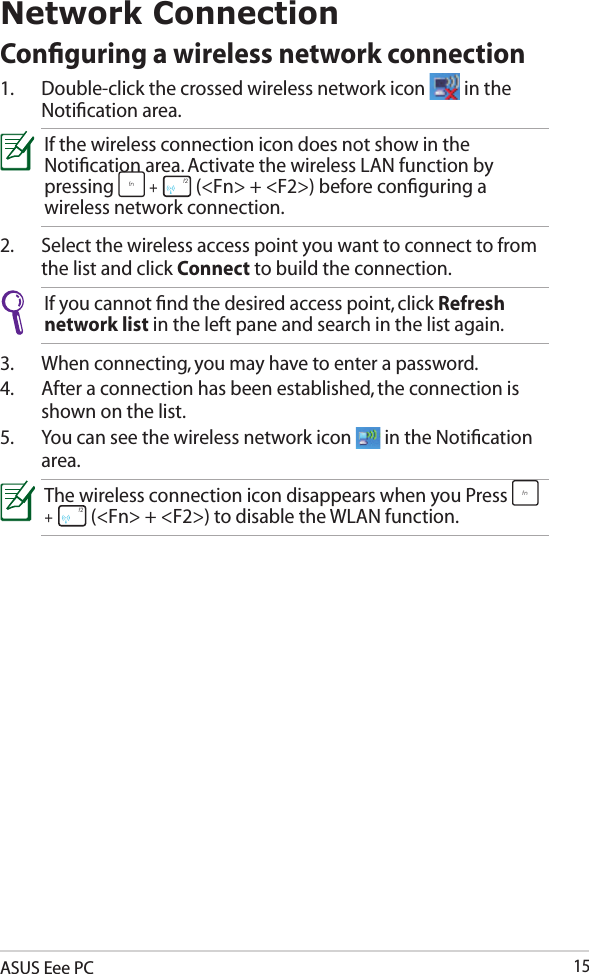 ASUS Eee PC15Network ConnectionConﬁguring a wireless network connection1.  Double-click the crossed wireless network icon   in the Notiﬁcation area.If the wireless connection icon does not show in the Notiﬁcation area. Activate the wireless LAN function by pressing fn + f1 f2 f3 f4 f5 f6 f7 f8 f9 f10 f11 f12 (&lt;Fn&gt; + &lt;F2&gt;) before conﬁguring a wireless network connection.2.  Select the wireless access point you want to connect to from the list and click Connect to build the connection.If you cannot ﬁnd the desired access point, click Refresh network list in the left pane and search in the list again.3.  When connecting, you may have to enter a password.4.  After a connection has been established, the connection is shown on the list.5.  You can see the wireless network icon   in the Notiﬁcation area.The wireless connection icon disappears when you Press fn + f1 f2 f3 f4 f5 f6 f7 f8 f9 f10 f11 f12 (&lt;Fn&gt; + &lt;F2&gt;) to disable the WLAN function.