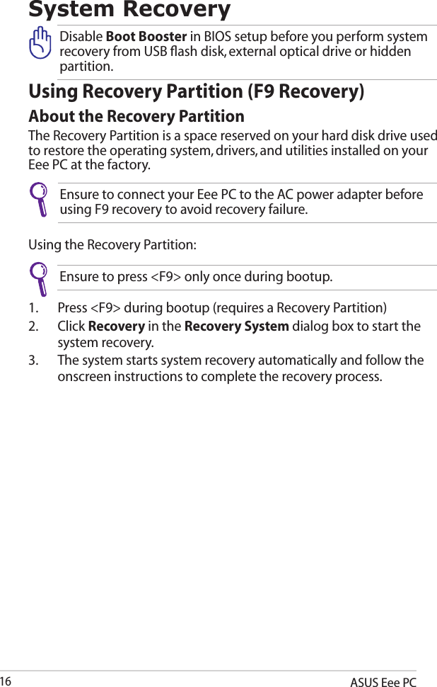 ASUS Eee PC16System RecoveryUsing Recovery Partition (F9 Recovery)About the Recovery PartitionThe Recovery Partition is a space reserved on your hard disk drive used to restore the operating system, drivers, and utilities installed on your Eee PC at the factory.Ensure to connect your Eee PC to the AC power adapter before using F9 recovery to avoid recovery failure.Using the Recovery Partition:1.  Press &lt;F9&gt; during bootup (requires a Recovery Partition)2.  Click Recovery in the Recovery System dialog box to start the system recovery.3.  The system starts system recovery automatically and follow the onscreen instructions to complete the recovery process. Disable Boot Booster in BIOS setup before you perform system recovery from USB ﬂash disk, external optical drive or hidden partition. Ensure to press &lt;F9&gt; only once during bootup.