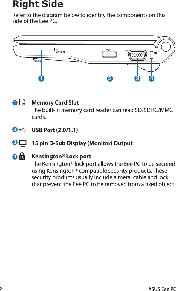 ASUS Eee PC82143Right SideRefer to the diagram below to identify the components on this side of the Eee PC.  Memory Card Slot  The built-in memory card reader can read SD/SDHC/MMC cards.  USB Port (2.0/1.1)  15 pin D-Sub Display (Monitor) Output  Kensington® Lock port  The Kensington® lock port allows the Eee PC to be secured using Kensington® compatible security products. These security products usually include a metal cable and lock that prevent the Eee PC to be removed from a ﬁxed object. 1 2 3 4