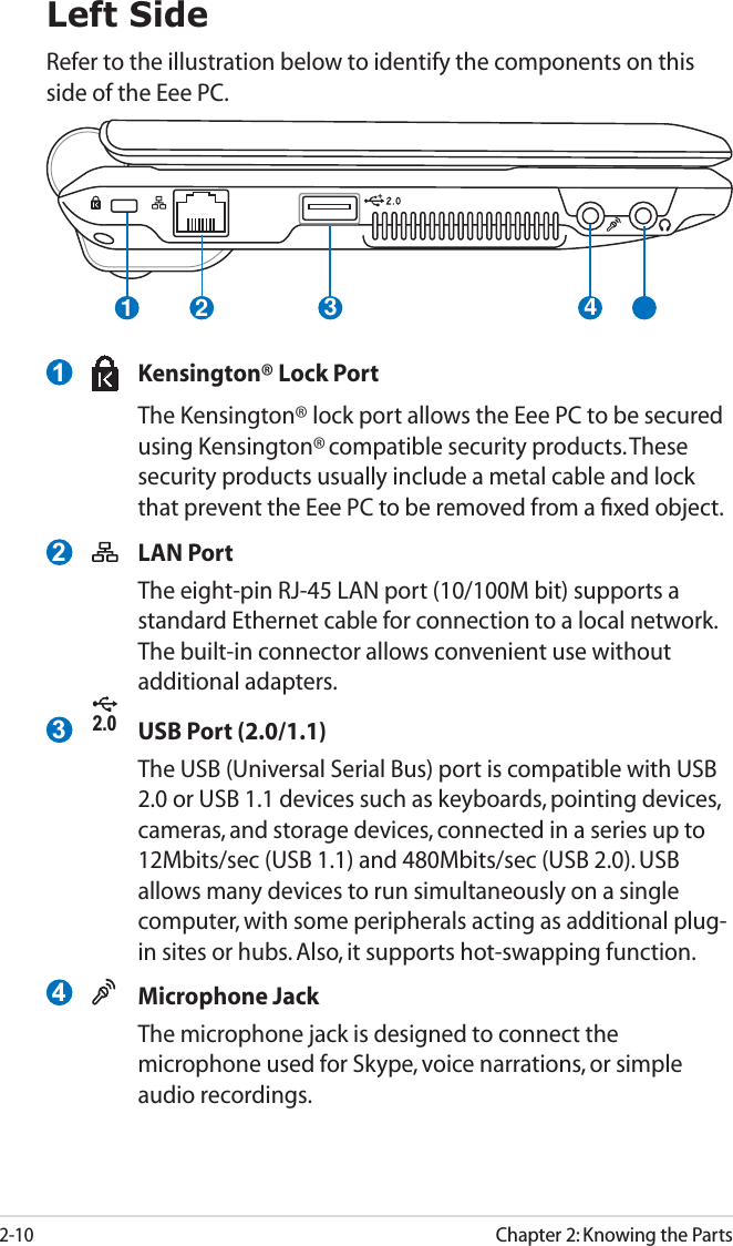 2-10Chapter 2: Knowing the Parts21 3 4Left SideRefer to the illustration below to identify the components on this side of the Eee PC.  Kensington® Lock Port  The Kensington® lock port allows the Eee PC to be secured using Kensington® compatible security products. These security products usually include a metal cable and lock that prevent the Eee PC to be removed from a ﬁxed object.  LAN Port  The eight-pin RJ-45 LAN port (10/100M bit) supports a standard Ethernet cable for connection to a local network. The built-in connector allows convenient use without additional adapters.2.0  USB Port (2.0/1.1)  The USB (Universal Serial Bus) port is compatible with USB 2.0 or USB 1.1 devices such as keyboards, pointing devices, cameras, and storage devices, connected in a series up to 12Mbits/sec (USB 1.1) and 480Mbits/sec (USB 2.0). USB allows many devices to run simultaneously on a single computer, with some peripherals acting as additional plug-in sites or hubs. Also, it supports hot-swapping function. Microphone Jack  The microphone jack is designed to connect the microphone used for Skype, voice narrations, or simple audio recordings.1234