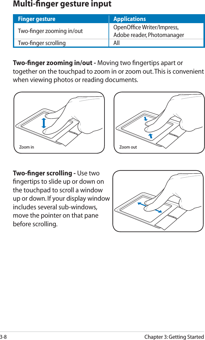 3-8Chapter 3: Getting StartedTwo-ﬁnger scrolling - Use two ﬁngertips to slide up or down on the touchpad to scroll a window up or down. If your display window includes several sub-windows, move the pointer on that pane before scrolling.Zoom in Zoom outMulti-ﬁnger gesture inputTwo-ﬁnger zooming in/out - Moving two ﬁngertips apart or together on the touchpad to zoom in or zoom out. This is convenient when viewing photos or reading documents.Finger gesture ApplicationsTwo-ﬁnger zooming in/out OpenOfﬁce Writer/Impress, Adobe reader, PhotomanagerTwo-ﬁnger scrolling All