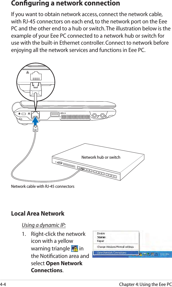 4-4Chapter 4: Using the Eee PCConﬁguring a network connectionIf you want to obtain network access, connect the network cable, with RJ-45 connectors on each end, to the network port on the Eee PC and the other end to a hub or switch. The illustration below is the example of your Eee PC connected to a network hub or switch for use with the built-in Ethernet controller. Connect to network before enjoying all the network services and functions in Eee PC.Using a dynamic IP:1.  Right-click the network icon with a yellow warning triangle   in the Notiﬁcation area and select Open Network Connections.Local Area NetworkNetwork hub or switchNetwork cable with RJ-45 connectors