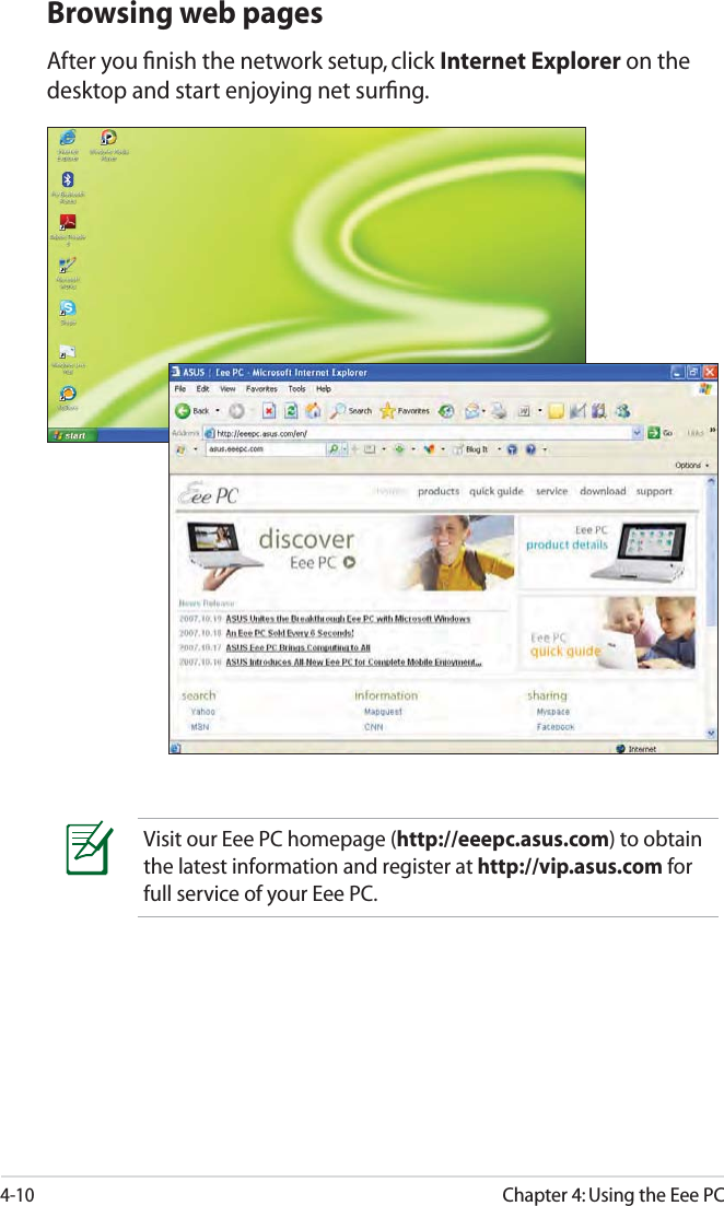 4-10Chapter 4: Using the Eee PCBrowsing web pagesAfter you ﬁnish the network setup, click Internet Explorer on the desktop and start enjoying net surﬁng.Visit our Eee PC homepage (http://eeepc.asus.com) to obtain the latest information and register at http://vip.asus.com for full service of your Eee PC.