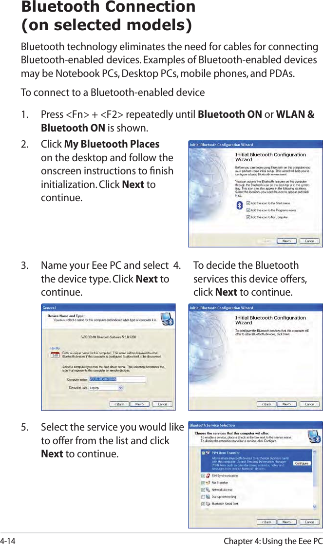4-14Chapter 4: Using the Eee PCBluetooth Connection(on selected models)Bluetooth technology eliminates the need for cables for connecting Bluetooth-enabled devices. Examples of Bluetooth-enabled devices may be Notebook PCs, Desktop PCs, mobile phones, and PDAs.To connect to a Bluetooth-enabled device1.  Press &lt;Fn&gt; + &lt;F2&gt; repeatedly until Bluetooth ON or WLAN &amp; Bluetooth ON is shown. 2. Click My Bluetooth Places on the desktop and follow the onscreen instructions to ﬁnish initialization. Click Next to continue.4.  To decide the Bluetooth services this device offers, click Next to continue.5.  Select the service you would like to offer from the list and click Next to continue.3.  Name your Eee PC and select the device type. Click Next to continue.