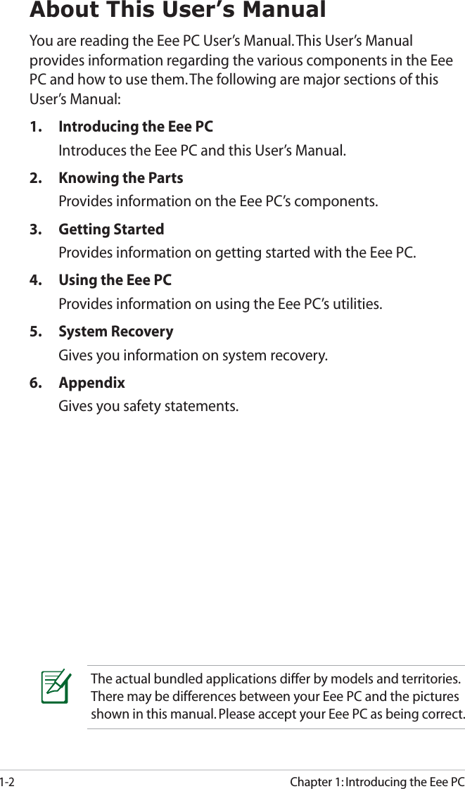 1-2Chapter 1: Introducing the Eee PCAbout This User’s ManualYou are reading the Eee PC User’s Manual. This User’s Manual provides information regarding the various components in the Eee PC and how to use them. The following are major sections of this User’s Manual:1.  Introducing the Eee PCIntroduces the Eee PC and this User’s Manual.2.  Knowing the Parts Provides information on the Eee PC’s components.3. Getting StartedProvides information on getting started with the Eee PC.4.  Using the Eee PCProvides information on using the Eee PC’s utilities.5. System RecoveryGives you information on system recovery.6. AppendixGives you safety statements. The actual bundled applications differ by models and territories. There may be differences between your Eee PC and the pictures shown in this manual. Please accept your Eee PC as being correct.