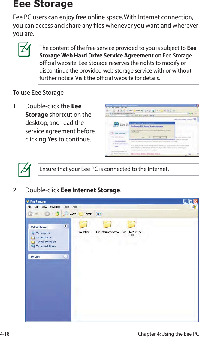 4-18Chapter 4: Using the Eee PCEee StorageEee PC users can enjoy free online space. With Internet connection, you can access and share any ﬁles whenever you want and wherever you are.Ensure that your Eee PC is connected to the Internet.To use Eee Storage1. Double-click the Eee Storage shortcut on the desktop, and read the service agreement before clicking Ye s to continue.The content of the free service provided to you is subject to Eee Storage Web Hard Drive Service Agreement on Eee Storage ofﬁcial website. Eee Storage reserves the rights to modify or discontinue the provided web storage service with or without further notice. Visit the ofﬁcial website for details.2. Double-click Eee Internet Storage.
