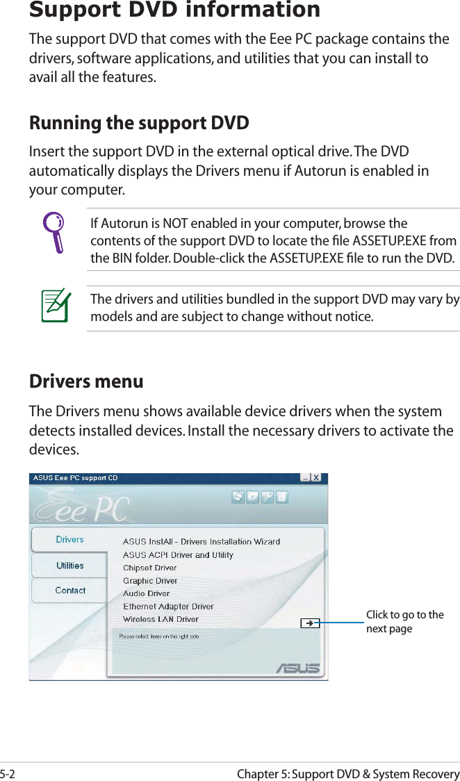 5-2Chapter 5: Support DVD &amp; System RecoverySupport DVD informationThe support DVD that comes with the Eee PC package contains the drivers, software applications, and utilities that you can install to avail all the features.If Autorun is NOT enabled in your computer, browse the contents of the support DVD to locate the ﬁle ASSETUP.EXE from the BIN folder. Double-click the ASSETUP.EXE ﬁle to run the DVD.Running the support DVDInsert the support DVD in the external optical drive. The DVD automatically displays the Drivers menu if Autorun is enabled in your computer.Drivers menuThe Drivers menu shows available device drivers when the system detects installed devices. Install the necessary drivers to activate the devices.The drivers and utilities bundled in the support DVD may vary by models and are subject to change without notice.Click to go to the next page