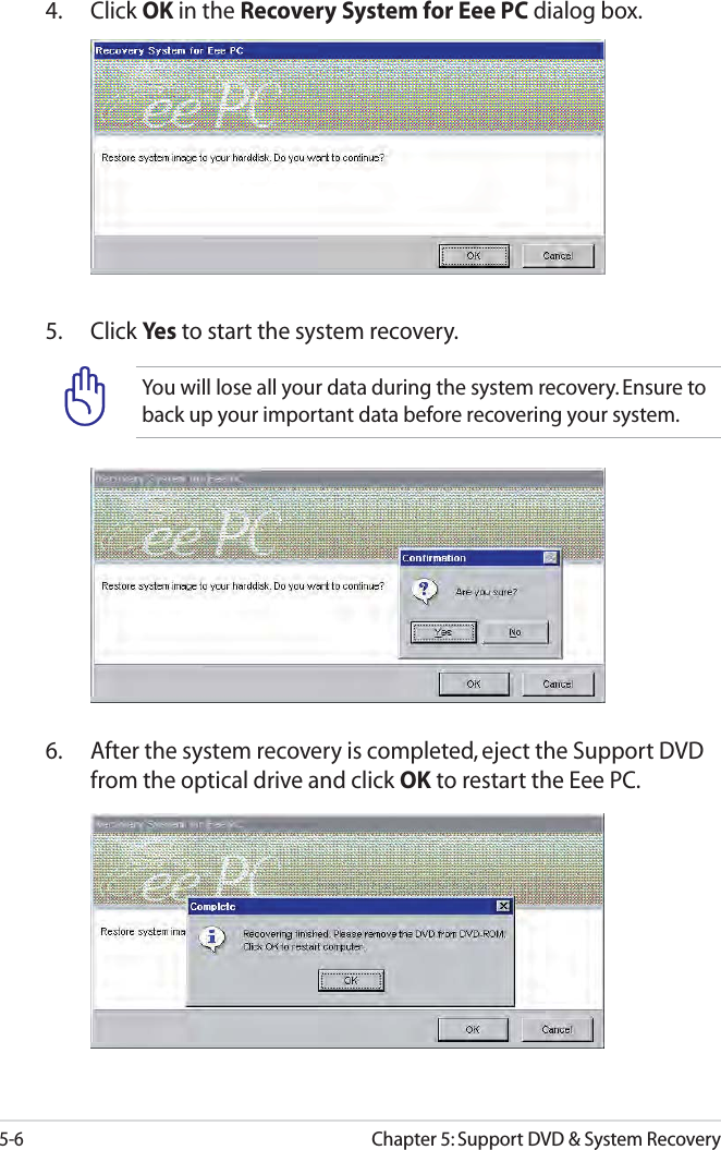 5-6Chapter 5: Support DVD &amp; System RecoveryYou will lose all your data during the system recovery. Ensure to back up your important data before recovering your system.5. Click Yes to start the system recovery.4. Click OK in the Recovery System for Eee PC dialog box.6.   After the system recovery is completed, eject the Support DVD from the optical drive and click OK to restart the Eee PC.