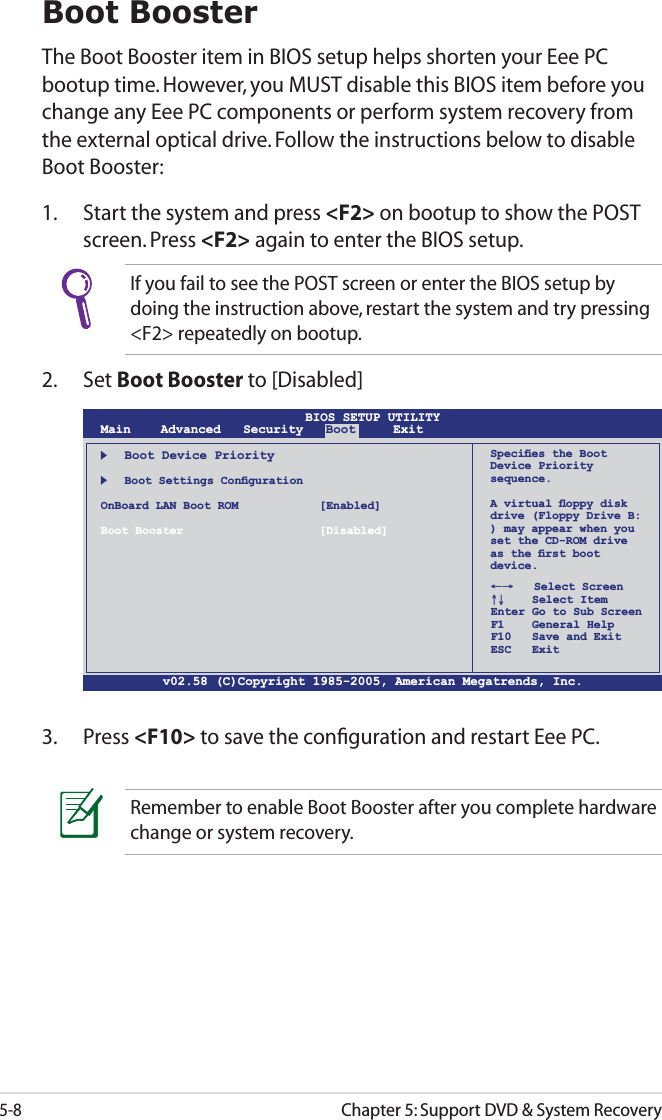 5-8Chapter 5: Support DVD &amp; System RecoveryBoot BoosterThe Boot Booster item in BIOS setup helps shorten your Eee PC bootup time. However, you MUST disable this BIOS item before you change any Eee PC components or perform system recovery from the external optical drive. Follow the instructions below to disable Boot Booster:1.  Start the system and press &lt;F2&gt; on bootup to show the POST screen. Press &lt;F2&gt; again to enter the BIOS setup.v02.58 (C)Copyright 1985-2005, American Megatrends, Inc.BIOS SETUP UTILITYMain Advanced   Security  Boot     ExitBoot Device Priority  Boot Settings ConﬁgurationOnBoard LAN Boot ROM    [Enabled]Boot Booster [Disabled]←→   Select Screen↑↓    Select ItemEnter Go to Sub ScreenF1    General HelpF10   Save and ExitESC   ExitSpeciﬁes the Boot Device Priority sequence.A virtual ﬂoppy disk drive (Floppy Drive B: ) may appear when you set the CD-ROM driveas the ﬁrst boot device.3. Press &lt;F10&gt; to save the conﬁguration and restart Eee PC.If you fail to see the POST screen or enter the BIOS setup by doing the instruction above, restart the system and try pressing &lt;F2&gt; repeatedly on bootup.2. Set Boot Booster to [Disabled] Remember to enable Boot Booster after you complete hardware change or system recovery.
