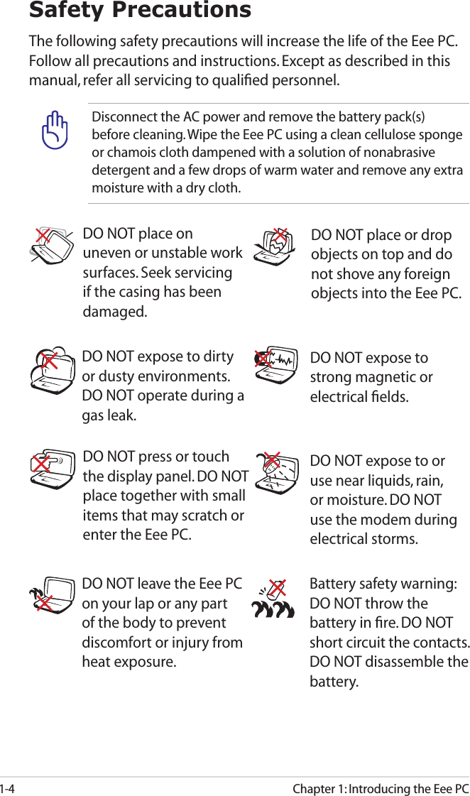 1-4Chapter 1: Introducing the Eee PCSafety PrecautionsThe following safety precautions will increase the life of the Eee PC. Follow all precautions and instructions. Except as described in this manual, refer all servicing to qualiﬁed personnel.  Battery safety warning: DO NOT throw the battery in ﬁre. DO NOT short circuit the contacts. DO NOT disassemble the battery.DO NOT leave the Eee PC on your lap or any part of the body to prevent discomfort or injury from heat exposure.DO NOT expose to dirty or dusty environments. DO NOT operate during a gas leak.DO NOT expose to strong magnetic or electrical ﬁelds.DO NOT expose to or use near liquids, rain, or moisture. DO NOT use the modem during electrical storms.DO NOT press or touch the display panel. DO NOT place together with small items that may scratch or enter the Eee PC. DO NOT place on uneven or unstable work surfaces. Seek servicing if the casing has been damaged.DO NOT place or drop objects on top and do not shove any foreign objects into the Eee PC.Disconnect the AC power and remove the battery pack(s) before cleaning. Wipe the Eee PC using a clean cellulose sponge or chamois cloth dampened with a solution of nonabrasive detergent and a few drops of warm water and remove any extra moisture with a dry cloth.
