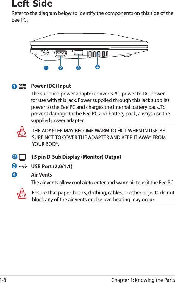 Chapter 1: Knowing the Parts1-81Left SideRefer to the diagram below to identify the components on this side of the Eee PC.  Power (DC) Input  The supplied power adapter converts AC power to DC power for use with this jack. Power supplied through this jack supplies power to the Eee PC and charges the internal battery pack. To prevent damage to the Eee PC and battery pack, always use the supplied power adapter. THE ADAPTER MAY BECOME WARM TO HOT WHEN IN USE. BE SURE NOT TO COVER THE ADAPTER AND KEEP IT AWAY FROM YOUR BODY.  15 pin D-Sub Display (Monitor) Output  USB Port (2.0/1.1)  Air Vents  The air vents allow cool air to enter and warm air to exit the Eee PC.Ensure that paper, books, clothing, cables, or other objects do not block any of the air vents or else overheating may occur.2341234