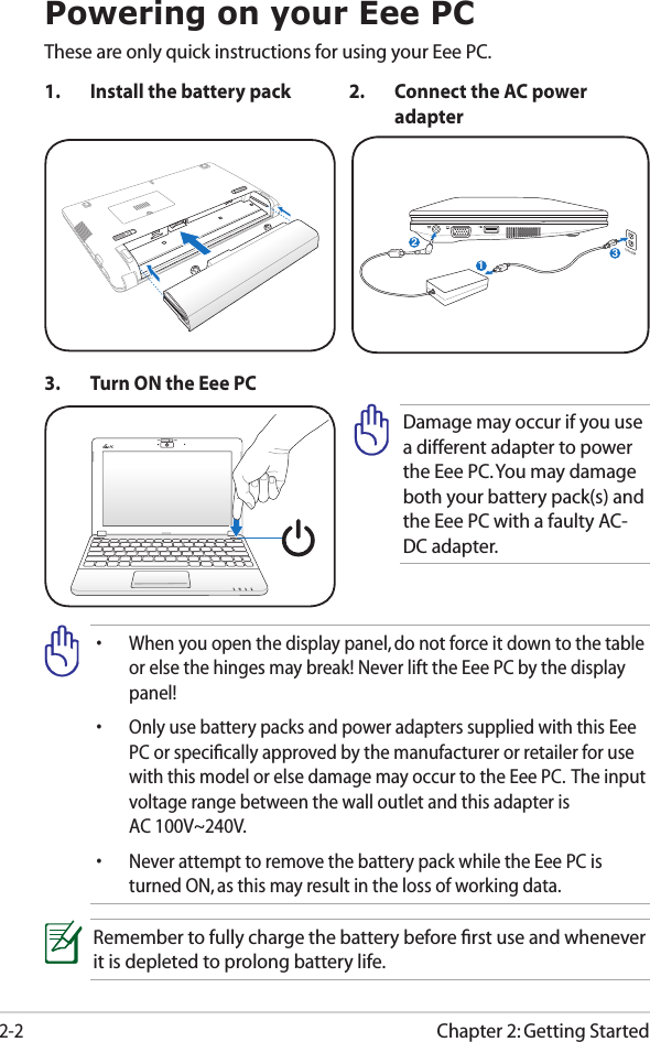 Chapter 2: Getting Started2-2Powering on your Eee PCThese are only quick instructions for using your Eee PC. 1.  Install the battery pack 2.  Connect the AC power adapter•  When you open the display panel, do not force it down to the table or else the hinges may break! Never lift the Eee PC by the display panel!•  Only use battery packs and power adapters supplied with this Eee PC or speciﬁcally approved by the manufacturer or retailer for use with this model or else damage may occur to the Eee PC.  The input voltage range between the wall outlet and this adapter is  AC 100V~240V.•  Never attempt to remove the battery pack while the Eee PC is turned ON, as this may result in the loss of working data.Remember to fully charge the battery before ﬁrst use and whenever it is depleted to prolong battery life.3.  Turn ON the Eee PCDamage may occur if you use a different adapter to power the Eee PC. You may damage both your battery pack(s) and the Eee PC with a faulty AC-DC adapter.123110V-220V