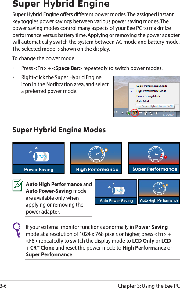 Chapter 3: Using the Eee PC3-6Super Hybrid EngineSuper Hybrid Engine offers different power modes. The assigned instant key toggles power savings between various power saving modes. The power saving modes control many aspects of your Eee PC to maximize performance versus battery time. Applying or removing the power adapter will automatically switch the system between AC mode and battery mode. The selected mode is shown on the display. To change the power mode•  Press &lt;Fn&gt; + &lt;Space Bar&gt; repeatedly to switch power modes.•  Right-click the Super Hybrid Engine icon in the Notiﬁcation area, and select a preferred power mode.Super Hybrid Engine ModesAuto High Performance and Auto Power-Saving mode are available only when applying or removing the power adapter.If your external monitor functions abnormally in Power Saving mode at a resolution of 1024 x 768 pixels or higher, press &lt;Fn&gt; + &lt;F8&gt; repeatedly to switch the display mode to LCD Only or LCD + CRT Clone and reset the power mode to High Performance or Super Performance.