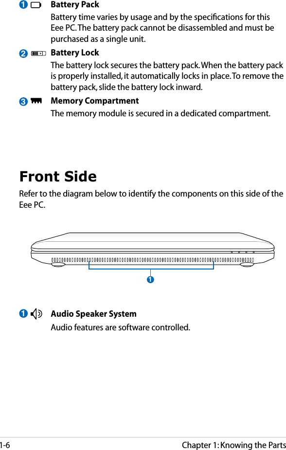 Chapter 1: Knowing the Parts1-63  Battery Pack  Battery time varies by usage and by the speciﬁcations for this Eee PC. The battery pack cannot be disassembled and must be purchased as a single unit.  Battery Lock  The battery lock secures the battery pack. When the battery pack is properly installed, it automatically locks in place. To remove the battery pack, slide the battery lock inward.   Memory Compartment  The memory module is secured in a dedicated compartment. 2Front SideRefer to the diagram below to identify the components on this side of the Eee PC.1  Audio Speaker System  Audio features are software controlled. 11