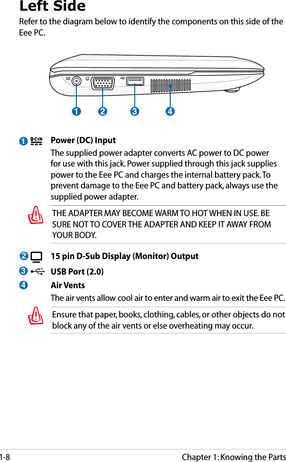 Chapter 1: Knowing the Parts1-81Left SideRefer to the diagram below to identify the components on this side of the Eee PC.  Power (DC) Input  The supplied power adapter converts AC power to DC power for use with this jack. Power supplied through this jack supplies power to the Eee PC and charges the internal battery pack. To prevent damage to the Eee PC and battery pack, always use the supplied power adapter. THE ADAPTER MAY BECOME WARM TO HOT WHEN IN USE. BE SURE NOT TO COVER THE ADAPTER AND KEEP IT AWAY FROM YOUR BODY.  15 pin D-Sub Display (Monitor) Output  USB Port (2.0)  Air Vents  The air vents allow cool air to enter and warm air to exit the Eee PC.Ensure that paper, books, clothing, cables, or other objects do not block any of the air vents or else overheating may occur.2341 2 3 4