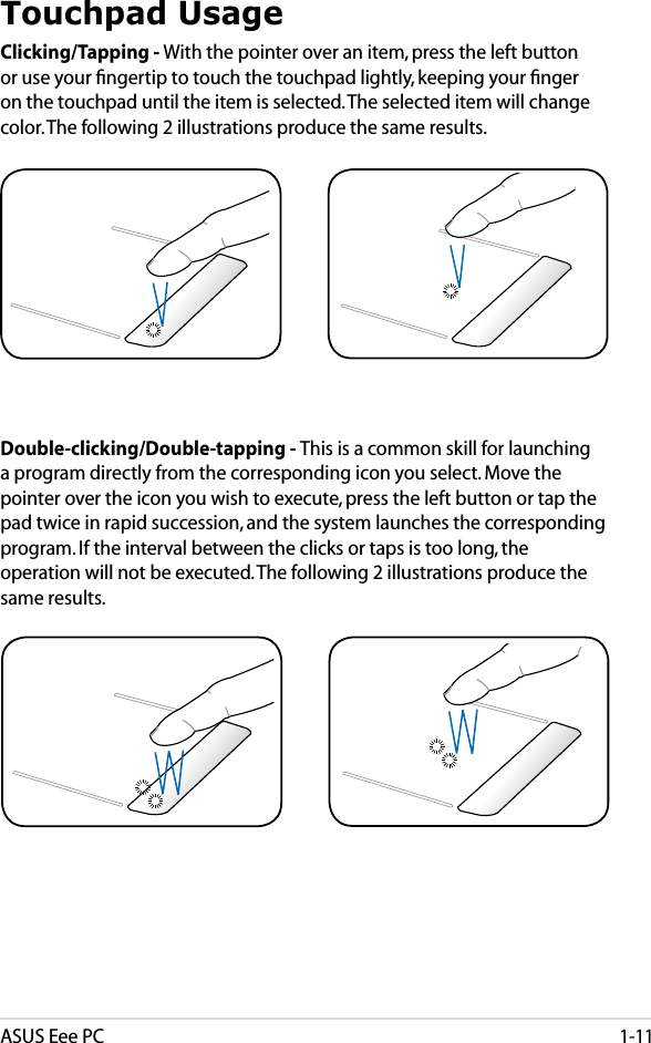 ASUS Eee PC1-11Touchpad UsageClicking/Tapping - With the pointer over an item, press the left button or use your ﬁngertip to touch the touchpad lightly, keeping your ﬁnger on the touchpad until the item is selected. The selected item will change color. The following 2 illustrations produce the same results.Double-clicking/Double-tapping - This is a common skill for launching a program directly from the corresponding icon you select. Move the pointer over the icon you wish to execute, press the left button or tap the pad twice in rapid succession, and the system launches the corresponding program. If the interval between the clicks or taps is too long, the operation will not be executed. The following 2 illustrations produce the same results.