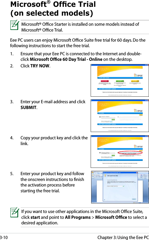 Chapter 3: Using the Eee PC3-10Microsoft® Ofce Trial (on selected models)Microsoft® Ofﬁce Starter is installed on some models instead of Microsoft® Ofﬁce Trial.Eee PC users can enjoy Microsoft Ofﬁce Suite free trial for 60 days. Do the following instructions to start the free trial.1.  Ensure that your Eee PC is connected to the Internet and double-click Microsoft Ofﬁce 60 Day Trial - Online on the desktop.2.  Click TRY NOW.3.  Enter your E-mail address and click SUBMIT.4.  Copy your product key and click the link.5.  Enter your product key and follow the onscreen instructions to ﬁnish the activation process before starting the free trial.If you want to use other applications in the Microsoft Ofﬁce Suite, click start and point to All Programs &gt; Microsoft Ofﬁce to select a desired application.