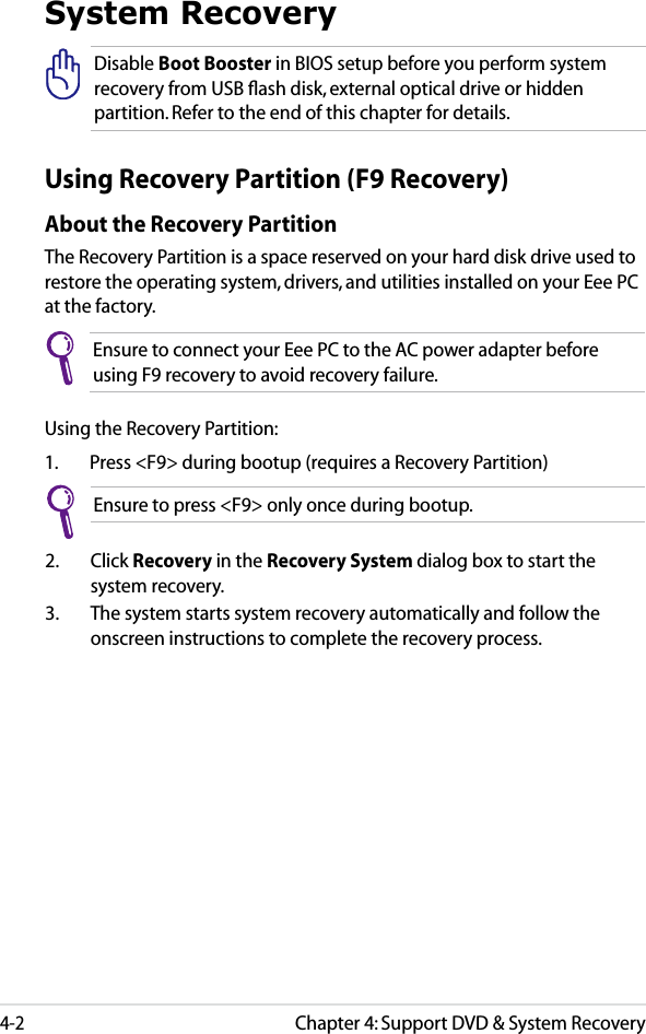 Chapter 4: Support DVD &amp; System Recovery4-2System RecoveryUsing Recovery Partition (F9 Recovery)About the Recovery PartitionThe Recovery Partition is a space reserved on your hard disk drive used to restore the operating system, drivers, and utilities installed on your Eee PC at the factory.Ensure to connect your Eee PC to the AC power adapter before using F9 recovery to avoid recovery failure.Using the Recovery Partition:1.  Press &lt;F9&gt; during bootup (requires a Recovery Partition)2.  Click Recovery in the Recovery System dialog box to start the system recovery.3.  The system starts system recovery automatically and follow the onscreen instructions to complete the recovery process. Disable Boot Booster in BIOS setup before you perform system recovery from USB ﬂash disk, external optical drive or hidden partition. Refer to the end of this chapter for details.Ensure to press &lt;F9&gt; only once during bootup.