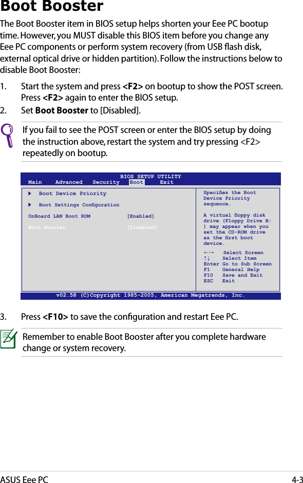 ASUS Eee PC4-3Boot BoosterThe Boot Booster item in BIOS setup helps shorten your Eee PC bootup time. However, you MUST disable this BIOS item before you change any Eee PC components or perform system recovery (from USB ﬂash disk, external optical drive or hidden partition). Follow the instructions below to disable Boot Booster:1.  Start the system and press &lt;F2&gt; on bootup to show the POST screen. Press &lt;F2&gt; again to enter the BIOS setup.2.  Set Boot Booster to [Disabled]. v02.58 (C)Copyright 1985-2005, American Megatrends, Inc.BIOS SETUP UTILITYMain    Advanced   Security   Boot     Exit    Boot Device Priority  BootSettingsCongurationOnBoard LAN Boot ROM    [Enabled]Boot Booster    [Disabled]←→   Select Screen ↑↓    Select Item Enter Go to Sub Screen F1    General Help F10   Save and Exit ESC   ExitSpeciestheBootDevice Priority sequence.Avirtualoppydiskdrive (Floppy Drive B: ) may appear when you set the CD-ROM drive astherstbootdevice.3.  Press &lt;F10&gt; to save the conﬁguration and restart Eee PC.If you fail to see the POST screen or enter the BIOS setup by doing the instruction above, restart the system and try pressing &lt;F2&gt; repeatedly on bootup.Remember to enable Boot Booster after you complete hardware change or system recovery.