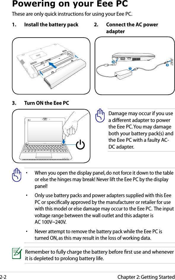 Chapter 2: Getting Started2-2Powering on your Eee PCThese are only quick instructions for using your Eee PC. 1.  Install the battery pack 2.  Connect the AC power adapter•  When you open the display panel, do not force it down to the table or else the hinges may break! Never lift the Eee PC by the display panel!•  Only use battery packs and power adapters supplied with this Eee PC or speciﬁcally approved by the manufacturer or retailer for use with this model or else damage may occur to the Eee PC.  The input voltage range between the wall outlet and this adapter is  AC 100V~240V.•  Never attempt to remove the battery pack while the Eee PC is turned ON, as this may result in the loss of working data.Remember to fully charge the battery before ﬁrst use and whenever it is depleted to prolong battery life.3.  Turn ON the Eee PCDamage may occur if you use a different adapter to power the Eee PC. You may damage both your battery pack(s) and the Eee PC with a faulty AC-DC adapter.123110V-220V