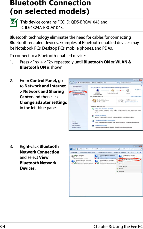 Chapter 3: Using the Eee PC3-4Bluetooth Connection (on selected models)This device contains FCC ID: QDS-BRCM1043 and  IC ID: 4324A-BRCM1043.Bluetooth technology eliminates the need for cables for connecting Bluetooth-enabled devices. Examples of Bluetooth-enabled devices may be Notebook PCs, Desktop PCs, mobile phones, and PDAs.To connect to a Bluetooth-enabled device:1.  Press &lt;Fn&gt; + &lt;F2&gt; repeatedly until Bluetooth ON or WLAN &amp; Bluetooth ON is shown. 2.  From Control Panel, go to Network and Internet &gt; Network and Sharing Center and then click Change adapter settings in the left blue pane.3.  Right-click Bluetooth Network Connection and select View Bluetooth Network Devices.
