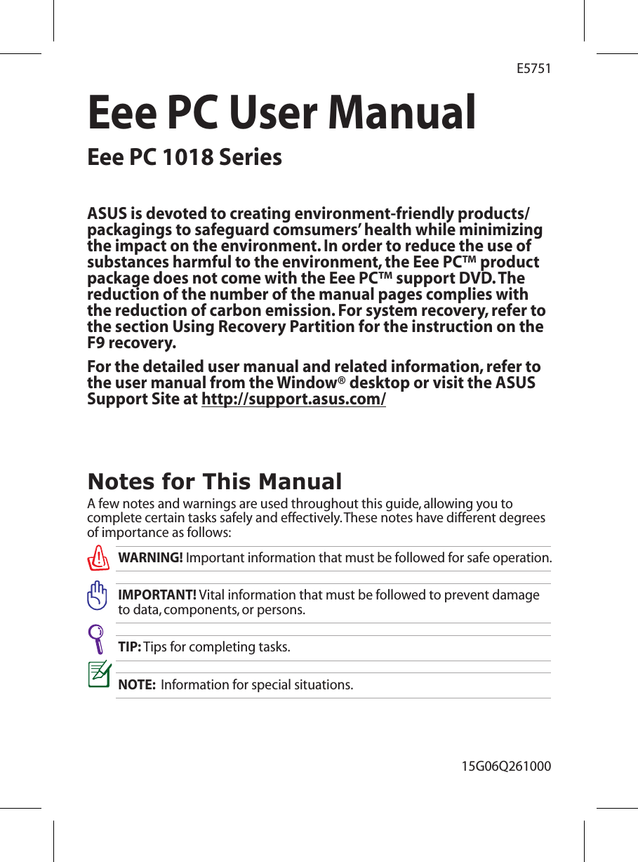 Eee PC User ManualEee PC 1018 Series15G06Q261000E5751Notes for This ManualA few notes and warnings are used throughout this guide, allowing you to complete certain tasks safely and effectively. These notes have different degrees of importance as follows:WARNING! Important information that must be followed for safe operation.IMPORTANT! Vital information that must be followed to prevent damage to data, components, or persons.TIP: Tips for completing tasks.NOTE:  Information for special situations.ASUS is devoted to creating environment-friendly products/packagings to safeguard comsumers’ health while minimizing the impact on the environment. In order to reduce the use of substances harmful to the environment, the Eee PC™ product package does not come with the Eee PC™ support DVD. The reduction of the number of the manual pages complies with the reduction of carbon emission. For system recovery, refer to the section Using Recovery Partition for the instruction on the F9 recovery.For the detailed user manual and related information, refer to the user manual from the Window® desktop or visit the ASUS Support Site at http://support.asus.com/ 