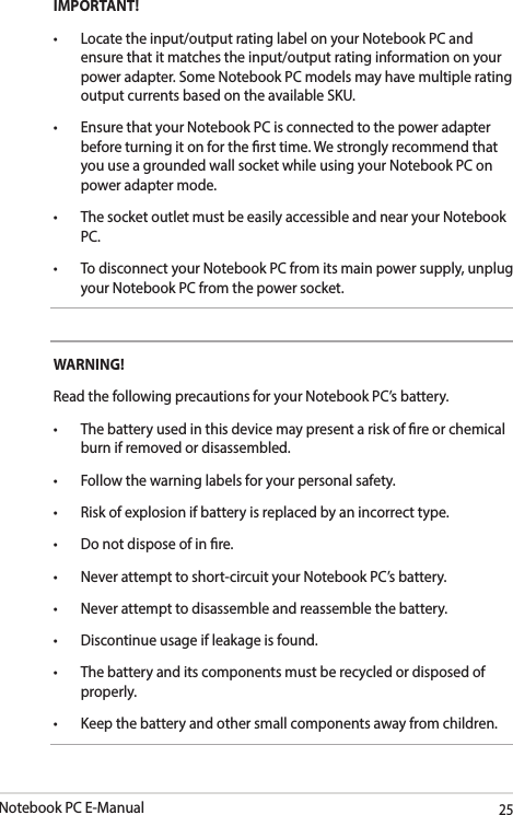 Notebook PC E-Manual25IMPORTANT!• Locatetheinput/outputratinglabelonyourNotebookPCandensure that it matches the input/output rating information on your power adapter. Some Notebook PC models may have multiple rating output currents based on the available SKU.• EnsurethatyourNotebookPCisconnectedtothepoweradapterbefore turning it on for the rst time. We strongly recommend that you use a grounded wall socket while using your Notebook PC on power adapter mode.• ThesocketoutletmustbeeasilyaccessibleandnearyourNotebookPC.• TodisconnectyourNotebookPCfromitsmainpowersupply,unplugyour Notebook PC from the power socket.WARNING!Read the following precautions for your Notebook PC’s battery.• Thebatteryusedinthisdevicemaypresentariskofreorchemicalburn if removed or disassembled.• Followthewarninglabelsforyourpersonalsafety.• Riskofexplosionifbatteryisreplacedbyanincorrecttype.• Donotdisposeofinre.• Neverattempttoshort-circuityourNotebookPC’sbattery.• Neverattempttodisassembleandreassemblethebattery.• Discontinueusageifleakageisfound.• Thebatteryanditscomponentsmustberecycledordisposedofproperly.• Keepthebatteryandothersmallcomponentsawayfromchildren.
