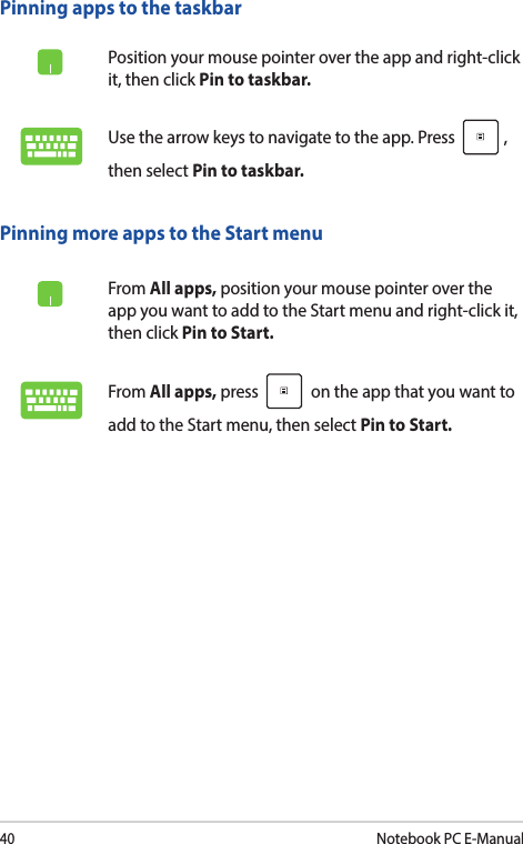 40Notebook PC E-ManualPinning more apps to the Start menuFrom All apps, position your mouse pointer over the app you want to add to the Start menu and right-click it, then click Pin to Start. From All apps, press   on the app that you want to add to the Start menu, then select Pin to Start. Pinning apps to the taskbarPosition your mouse pointer over the app and right-click it, then click Pin to taskbar.Use the arrow keys to navigate to the app. Press  , then select Pin to taskbar.