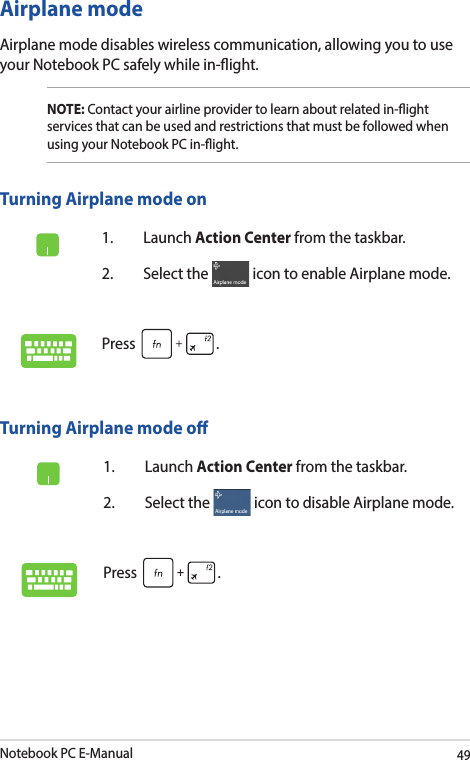 Notebook PC E-Manual49Airplane modeAirplane mode disables wireless communication, allowing you to use your Notebook PC safely while in-ight.Turning Airplane mode o1. Launch Action Center from the taskbar.2.  Select the   icon to disable Airplane mode.Press .Turning Airplane mode on1. Launch Action Center from the taskbar.2.  Select the   icon to enable Airplane mode.Press .NOTE: Contact your airline provider to learn about related in-ight services that can be used and restrictions that must be followed when using your Notebook PC in-ight.