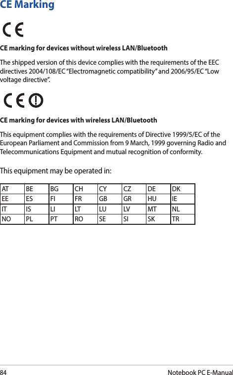 84Notebook PC E-ManualCE MarkingCE marking for devices without wireless LAN/BluetoothThe shipped version of this device complies with the requirements of the EEC directives 2004/108/EC “Electromagnetic compatibility” and 2006/95/EC “Low voltage directive”.CE marking for devices with wireless LAN/BluetoothThis equipment complies with the requirements of Directive 1999/5/EC of the European Parliament and Commission from 9 March, 1999 governing Radio and Telecommunications Equipment and mutual recognition of conformity.This equipment may be operated in:AT BE BG CH CY CZ DE DKEE ES FI FR GB GR HU IEIT IS LI LT LU LV MT NLNO PL PT RO SE SI SK TR