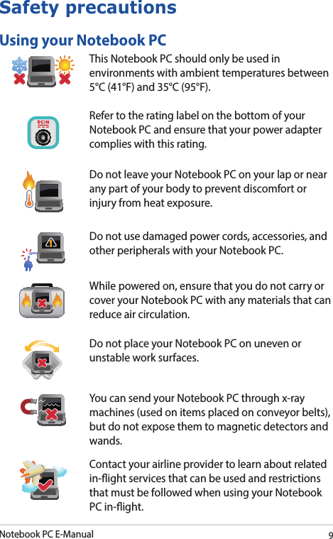 Notebook PC E-Manual9Safety precautionsUsing your Notebook PCThis Notebook PC should only be used in environments with ambient temperatures between 5°C (41°F) and 35°C (95°F).Refer to the rating label on the bottom of your Notebook PC and ensure that your power adapter complies with this rating.Do not leave your Notebook PC on your lap or near any part of your body to prevent discomfort or injury from heat exposure.Do not use damaged power cords, accessories, and other peripherals with your Notebook PC.While powered on, ensure that you do not carry or cover your Notebook PC with any materials that can reduce air circulation.Do not place your Notebook PC on uneven or unstable work surfaces. You can send your Notebook PC through x-ray machines (used on items placed on conveyor belts), but do not expose them to magnetic detectors and wands.Contact your airline provider to learn about related in-ight services that can be used and restrictions that must be followed when using your Notebook PC in-ight.