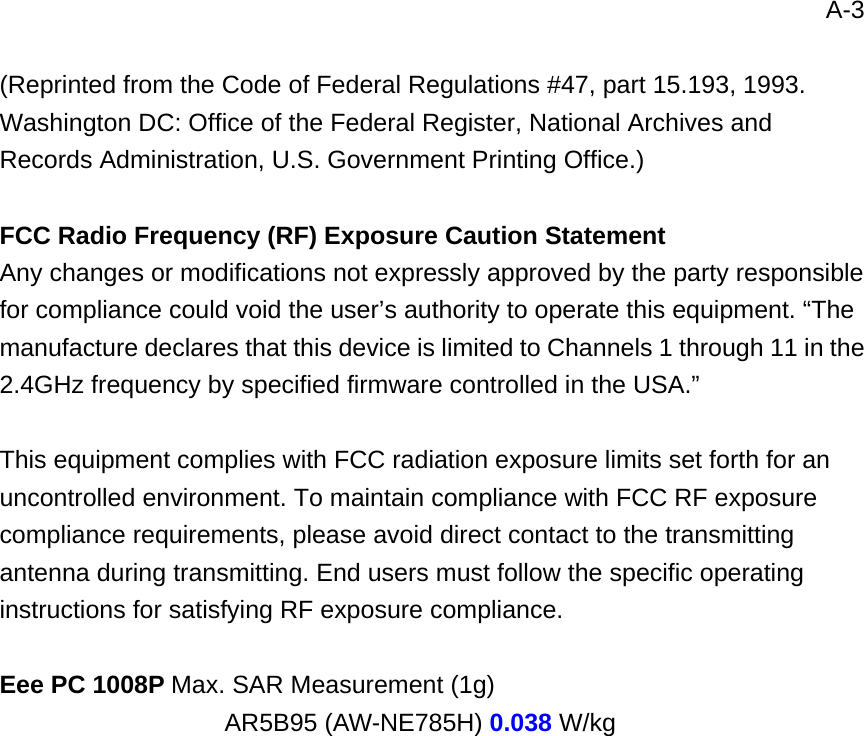 A-3  (Reprinted from the Code of Federal Regulations #47, part 15.193, 1993. Washington DC: Office of the Federal Register, National Archives and Records Administration, U.S. Government Printing Office.)  FCC Radio Frequency (RF) Exposure Caution Statement Any changes or modifications not expressly approved by the party responsible for compliance could void the user’s authority to operate this equipment. “The manufacture declares that this device is limited to Channels 1 through 11 in the 2.4GHz frequency by specified firmware controlled in the USA.”  This equipment complies with FCC radiation exposure limits set forth for an uncontrolled environment. To maintain compliance with FCC RF exposure compliance requirements, please avoid direct contact to the transmitting antenna during transmitting. End users must follow the specific operating instructions for satisfying RF exposure compliance.    Eee PC 1008P Max. SAR Measurement (1g)                   AR5B95 (AW-NE785H) 0.038 W/kg 