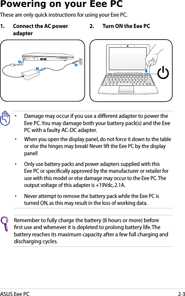 ASUS Eee PC2-3Powering on your Eee PCThese are only quick instructions for using your Eee PC. Remember to fully charge the battery (8 hours or more) before ﬁrst use and whenever it is depleted to prolong battery life. The battery reaches its maximum capacity after a few full charging and discharging cycles.1.  Connect the AC power adapter• Damage may occur if you use a different adapter to power the Eee PC. You may damage both your battery pack(s) and the Eee PC with a faulty AC-DC adapter.•  When you open the display panel, do not force it down to the table or else the hinges may break! Never lift the Eee PC by the display panel!•  Only use battery packs and power adapters supplied with this Eee PC or speciﬁcally approved by the manufacturer or retailer for use with this model or else damage may occur to the Eee PC. The output voltage of this adapter is +19Vdc, 2.1A.•  Never attempt to remove the battery pack while the Eee PC is turned ON, as this may result in the loss of working data.2.  Turn ON the Eee PC123110V-220V