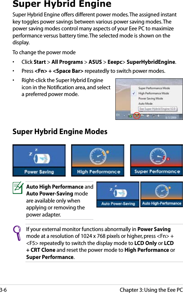 Chapter 3: Using the Eee PC3-6Super Hybrid Engine ModesAuto High Performance and Auto Power-Saving mode are available only when applying or removing the power adapter.If your external monitor functions abnormally in Power Saving mode at a resolution of 1024 x 768 pixels or higher, press &lt;Fn&gt; + &lt;F5&gt; repeatedly to switch the display mode to LCD Only or LCD + CRT Clone and reset the power mode to High Performance or Super Performance.Super Hybrid EngineSuper Hybrid Engine offers different power modes. The assigned instant key toggles power savings between various power saving modes. The power saving modes control many aspects of your Eee PC to maximize performance versus battery time. The selected mode is shown on the display. To change the power mode•  Click Start &gt; All Programs &gt; ASUS &gt; Eeepc&gt; SuperHybridEngine.•  Press &lt;Fn&gt; + &lt;Space Bar&gt; repeatedly to switch power modes.•  Right-click the Super Hybrid Engine icon in the Notiﬁcation area, and select a preferred power mode.