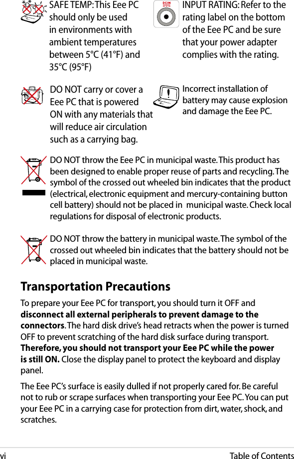 viTable of ContentsTransportation PrecautionsTo prepare your Eee PC for transport, you should turn it OFF and disconnect all external peripherals to prevent damage to the connectors. The hard disk drive’s head retracts when the power is turned OFF to prevent scratching of the hard disk surface during transport. Therefore, you should not transport your Eee PC while the power is still ON. Close the display panel to protect the keyboard and display panel. The Eee PC’s surface is easily dulled if not properly cared for. Be careful not to rub or scrape surfaces when transporting your Eee PC. You can put your Eee PC in a carrying case for protection from dirt, water, shock, and scratches.SAFE TEMP: This Eee PC should only be used in environments with ambient temperatures between 5°C (41°F) and 35°C (95°F)INPUT RATING: Refer to the rating label on the bottom of the Eee PC and be sure that your power adapter complies with the rating.DO NOT throw the Eee PC in municipal waste. This product has been designed to enable proper reuse of parts and recycling. The symbol of the crossed out wheeled bin indicates that the product (electrical, electronic equipment and mercury-containing button cell battery) should not be placed in  municipal waste. Check local regulations for disposal of electronic products.DO NOT throw the battery in municipal waste. The symbol of the crossed out wheeled bin indicates that the battery should not be placed in municipal waste.Incorrect installation of battery may cause explosion and damage the Eee PC.DO NOT carry or cover a Eee PC that is powered ON with any materials that will reduce air circulation such as a carrying bag.