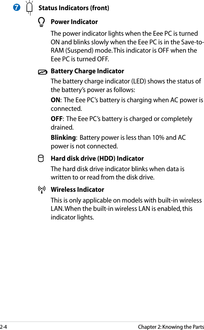 2-4Chapter 2: Knowing the Parts  Status Indicators (front)  Power Indicator  The power indicator lights when the Eee PC is turned ON and blinks slowly when the Eee PC is in the Save-to-RAM (Suspend) mode. This indicator is OFF when the Eee PC is turned OFF.  Battery Charge Indicator  The battery charge indicator (LED) shows the status of the battery’s power as follows: ON:  The Eee PC’s battery is charging when AC power is connected. OFF:  The Eee PC’s battery is charged or completely drained. Blinking:  Battery power is less than 10% and AC power is not connected.  Hard disk drive (HDD) Indicator  The hard disk drive indicator blinks when data is written to or read from the disk drive.  Wireless Indicator  This is only applicable on models with built-in wireless LAN. When the built-in wireless LAN is enabled, this indicator lights.7