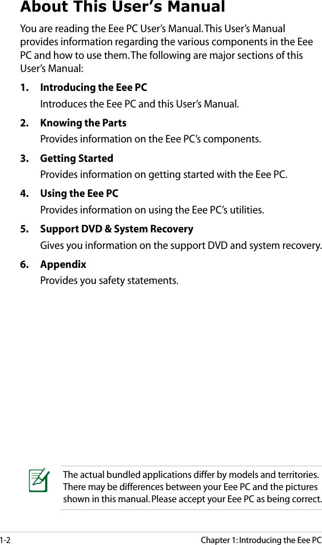 1-2Chapter 1: Introducing the Eee PCAbout This User’s ManualYou are reading the Eee PC User’s Manual. This User’s Manual provides information regarding the various components in the Eee PC and how to use them. The following are major sections of this User’s Manual:1.  Introducing the Eee PCIntroduces the Eee PC and this User’s Manual.2.  Knowing the Parts Provides information on the Eee PC’s components.3.  Getting StartedProvides information on getting started with the Eee PC.4.  Using the Eee PCProvides information on using the Eee PC’s utilities.5.  Support DVD &amp; System RecoveryGives you information on the support DVD and system recovery.6.  AppendixProvides you safety statements. The actual bundled applications differ by models and territories. There may be differences between your Eee PC and the pictures shown in this manual. Please accept your Eee PC as being correct.