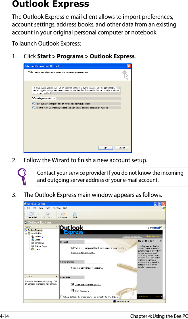4-14Chapter 4: Using the Eee PCOutlook ExpressThe Outlook Express e-mail client allows to import preferences, account settings, address books, and other data from an existing account in your original personal computer or notebook. To launch Outlook Express:1.  Click Start &gt; Programs &gt; Outlook Express.2.  Follow the Wizard to ﬁnish a new account setup.Contact your service provider If you do not know the incoming and outgoing server address of your e-mail account.3.  The Outlook Express main window appears as follows.