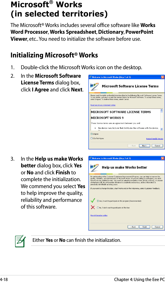 4-18Chapter 4: Using the Eee PCMicrosoft® Works (in selected territories)The Microsoft® Works includes several ofﬁce software like Works Word Processor, Works Spreadsheet, Dictionary, PowerPoint Viewer, etc.. You need to initialize the software before use.3.  In the Help us make Works better dialog box, click Yes or No and click Finish to complete the initialization. We commend you select Yes to help improve the quality, reliability and performance of this software.Either Yes or No can ﬁnish the initialization.Initializing Microsoft® Works1.   Double-click the Microsoft Works icon on the desktop.2.  In the Microsoft Software License Terms dialog box, click I Agree and click Next.