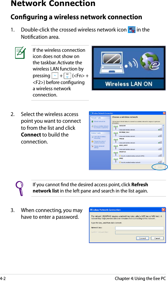 4-2Chapter 4: Using the Eee PCNetwork ConnectionConﬁguring a wireless network connection1.  Double-click the crossed wireless network icon   in the Notiﬁcation area.3.  When connecting, you may have to enter a password.2.  Select the wireless access point you want to connect to from the list and click Connect to build the connection.If you cannot ﬁnd the desired access point, click Refresh network list in the left pane and search in the list again.If the wireless connection icon does not show on the taskbar. Activate the wireless LAN function by pressing   +   (&lt;Fn&gt; + &lt;F2&gt;) before conﬁguring a wireless network connection.