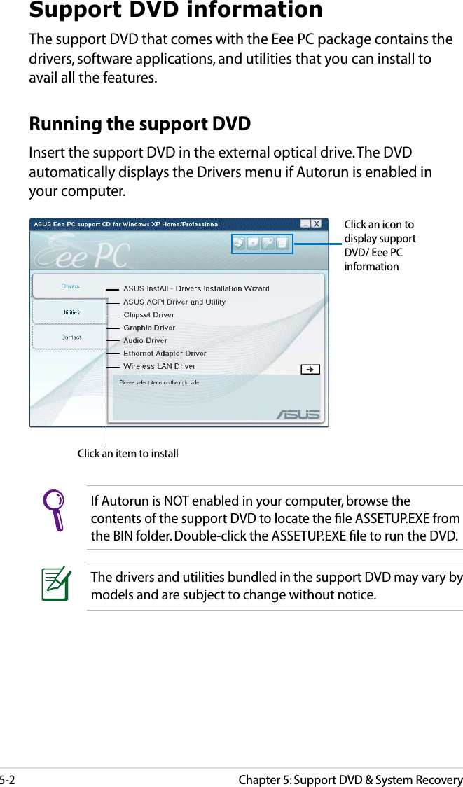 5-2Chapter 5: Support DVD &amp; System RecoverySupport DVD informationThe support DVD that comes with the Eee PC package contains the drivers, software applications, and utilities that you can install to avail all the features.If Autorun is NOT enabled in your computer, browse the contents of the support DVD to locate the ﬁle ASSETUP.EXE from the BIN folder. Double-click the ASSETUP.EXE ﬁle to run the DVD.Click an item to installRunning the support DVDInsert the support DVD in the external optical drive. The DVD automatically displays the Drivers menu if Autorun is enabled in your computer.Click an icon to display support DVD/ Eee PC informationThe drivers and utilities bundled in the support DVD may vary by models and are subject to change without notice.