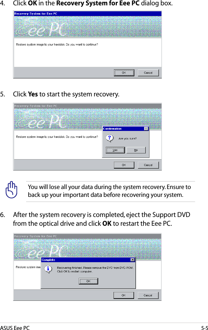ASUS Eee PC5-5You will lose all your data during the system recovery. Ensure to back up your important data before recovering your system.4.  Click OK in the Recovery System for Eee PC dialog box.5.  Click Yes to start the system recovery.6.   After the system recovery is completed, eject the Support DVD from the optical drive and click OK to restart the Eee PC.