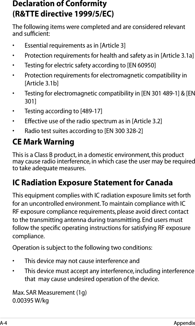 A-4AppendixDeclaration of Conformity (R&amp;TTE directive 1999/5/EC)The following items were completed and are considered relevant and sufﬁcient:•  Essential requirements as in [Article 3]•  Protection requirements for health and safety as in [Article 3.1a]•  Testing for electric safety according to [EN 60950]•  Protection requirements for electromagnetic compatibility in [Article 3.1b]•  Testing for electromagnetic compatibility in [EN 301 489-1] &amp; [EN 301]•  Testing according to [489-17]•  Effective use of the radio spectrum as in [Article 3.2]•  Radio test suites according to [EN 300 328-2]CE Mark WarningThis is a Class B product, in a domestic environment, this product may cause radio interference, in which case the user may be required to take adequate measures.IC Radiation Exposure Statement for CanadaThis equipment complies with IC radiation exposure limits set forth for an uncontrolled environment. To maintain compliance with IC RF exposure compliance requirements, please avoid direct contact to the transmitting antenna during transmitting. End users must follow the speciﬁc operating instructions for satisfying RF exposure compliance.Operation is subject to the following two conditions: •    This device may not cause interference and •    This device must accept any interference, including interference that  may cause undesired operation of the device.Max. SAR Measurement (1g) 0.00395 W/kg  
