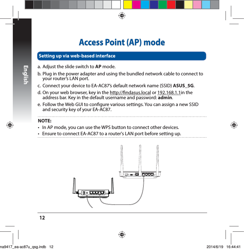 English12Access Point (AP) modea. Adjust the slide switch to AP mode.b. Plug in the power adapter and using the bundled network cable to connect to your router’s LAN port.c.  Connect your device to EA-AC87’s default network name (SSID) ASUS_5G.E0OZPVSXFCCSPXTFSLFZJOUIFhttp://ndasus.local or 192.168.1.1in the address bar. Key in the default username and password: admin. e. Follow the Web GUI to congure various settings. You can assign a new SSID and security key of your EA-AC87.Setting up via web-based interfaceNOTE:   t *O&quot;1NPEFZPVDBOVTFUIF814CVUUPOUPDPOOFDUPUIFSEFWJDFTt &amp;OTVSFUPDPOOFDU&amp;&quot;&quot;$UPBSPVUFShT-&quot;/QPSUCFGPSFTFUUJOHVQna9417_ea-ac87u_qsg.indb   12 2014/6/19   16:44:41