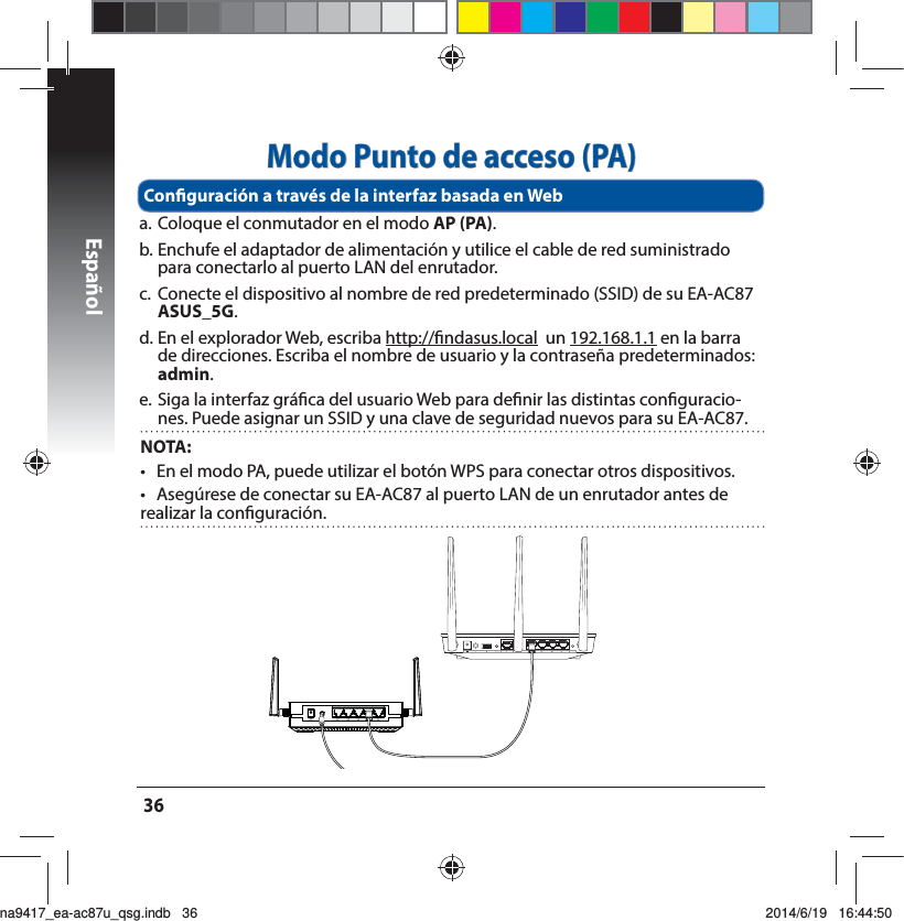 Español36Modo Punto de acceso (PA)a. Coloque el conmutador en el modo AP (PA).b. Enchufe el adaptador de alimentación y utilice el cable de red suministrado para conectarlo al puerto LAN del enrutador.c.  Conecte el dispositivo al nombre de red predeterminado (SSID) de su EA-AC87 ASUS_5G.E&amp;OFMFYQMPSBEPS8FCFTDSJCBhttp://ndasus.local  un 192.168.1.1 en la barra de direcciones. Escriba el nombre de usuario y la contraseña predeterminados: admin. F4JHBMBJOUFSGB[HSÈöDBEFMVTVBSJP8FCQBSBEFöOJSMBTEJTUJOUBTDPOöHVSBDJP-nes. Puede asignar un SSID y una clave de seguridad nuevos para su EA-AC87.Conguración a través de la interfaz basada en Web NOTA:   t &amp;OFMNPEP1&quot;QVFEFVUJMJ[BSFMCPUØO814QBSBDPOFDUBSPUSPTEJTQPTJUJWPTt &quot;TFHÞSFTFEFDPOFDUBSTV&amp;&quot;&quot;$BMQVFSUP-&quot;/EFVOFOSVUBEPSBOUFTEFSFBMJ[BSMBDPOöHVSBDJØOna9417_ea-ac87u_qsg.indb   36 2014/6/19   16:44:50